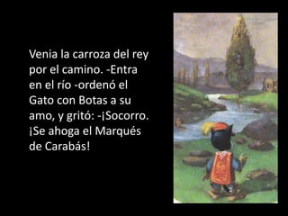 Venia la carroza del rey
por el camino. -Entra
en el río -ordenó el
Gato con Botas a su
amo, y gritó: -¡Socorro.
¡Se ahoga el Marqués
de Carabás!
 