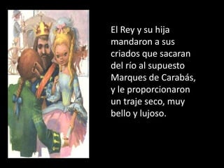 El Rey y su hija
mandaron a sus
criados que sacaran
del río al supuesto
Marques de Carabás,
y le proporcionaron
un traje seco, muy
bello y lujoso.
 