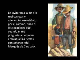 Le invitaron a subir a la
real carroza, y
adelantándose el Gato
por el camino, pidió a
los segadores que,
cuando el rey
preguntara de quien
eran aquellas tierras
contestaran «del
Marqués de Carabás».
 