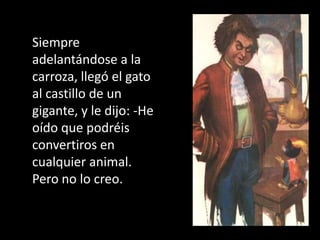 Siempre
adelantándose a la
carroza, llegó el gato
al castillo de un
gigante, y le dijo: -He
oído que podréis
convertiros en
cualquier animal.
Pero no lo creo.
 