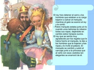 El rey hizo detener el carro y los hombres que estaban a su cargo bajaron a salvar al marqués; mientras el gato se acercó al rey y le contó: - Pobre marqués estaba junto al río cuando unos ladrones le robaron todas sus ropas, dejándole en cambio estos harapos sucios. El rey que se sentía muy agradecido por los regalos que le había hecho el marqués, le dijo a los hombres que le trajeran unas ropas y lo invitó al palacio. El marqués se cambió y subió al carruaje junto a la princesa que al verlo con esos vestidos tan elegantes se enamoró de él. 