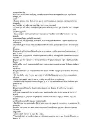 empezaba a dar
resultado, se adelantó a ellos y, cuando encontró a unos campesinos que segaban un
campo, les
dijo:
-Buenas gentes, si no decís al rey que el campo que estáis segando pertenece al señor
marqués
de Carabás, seréis hechos picadillo como carne de pastel.
Al pasar por allí, el rey no dejó de preguntar a los segadores que de quién era el campo
que
estaban segando.
-Estos campos pertenecen al señor marqués de Carabás -respondieron todos a la vez,
pues la
amenaza del gato los había asustado.
El gato, que iba delante de la carroza, seguía diciendo lo mismo a todos aquellos con
quienes se
encontraba, por lo que el rey estaba asombrado de las grandes posesiones del marqués
de
Carabás.
Finalmente el Gato con Botas llegó a un grandioso castillo, cuyo dueño era un ogro, el
más rico de
todo el país, ya que todas las tierras por donde el Rey había pasado dependían de aquel
castillo.
El gato, que por supuesto se había informado de quién era aquel ogro y de lo que sabía
hacer,
pidió hablar con él para presentarle sus respetos, pues no quería pasar de largo sin haber
tenido
ese honor.
El ogro lo recibió tan cortésmente como puede hacerlo un ogro y lo invitó a descansar
un rato.
-Me han dicho -dijo el gato- que tenéis la habilidad de poder convertiros en cualquier
clase de
animal, que podéis transformaros en león o en elefante, por ejemplo.
-Es cierto -dijo impulsivamente el ogro-, y os lo voy a demostrar convirtiéndome ipso
facto en un
león.
El gato se asustó mucho de encontrarse de pronto delante de un león y, con gran
esfuerzo y
dificultad, pues sus botas no valían para andar por las tejas, se encaramó al alero del
tejado.
Viendo luego el gato que el ogro había tomado otra vez su aspecto normal, bajó del
tejado
confesando que había pasado mucho miedo.
-También me han asegurado -dijo el gato- que sois capaz de convertiros en un animal de
pequeño
tamaño, como una rata o un ratón, aunque debo confesaros que esto sí que me parece
del todo
imposible.
-¿Imposible? -replicó el ogro- Lo veréis.
Y diciendo esto se transformó en un ratón que se puso a correr por el suelo. El gato, en
cuanto lo
 