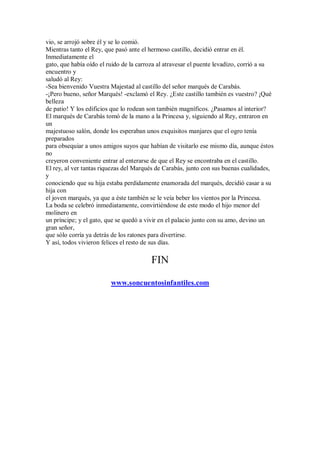 vio, se arrojó sobre él y se lo comió.
Mientras tanto el Rey, que pasó ante el hermoso castillo, decidió entrar en él.
Inmediatamente el
gato, que había oído el ruido de la carroza al atravesar el puente levadizo, corrió a su
encuentro y
saludó al Rey:
-Sea bienvenido Vuestra Majestad al castillo del señor marqués de Carabás.
-¡Pero bueno, señor Marqués! -exclamó el Rey. ¿Este castillo también es vuestro? ¡Qué
belleza
de patio! Y los edificios que lo rodean son también magníficos. ¿Pasamos al interior?
El marqués de Carabás tomó de la mano a la Princesa y, siguiendo al Rey, entraron en
un
majestuoso salón, donde los esperaban unos exquisitos manjares que el ogro tenía
preparados
para obsequiar a unos amigos suyos que habían de visitarlo ese mismo día, aunque éstos
no
creyeron conveniente entrar al enterarse de que el Rey se encontraba en el castillo.
El rey, al ver tantas riquezas del Marqués de Carabás, junto con sus buenas cualidades,
y
conociendo que su hija estaba perdidamente enamorada del marqués, decidió casar a su
hija con
el joven marqués, ya que a éste también se le veía beber los vientos por la Princesa.
La boda se celebró inmediatamente, convirtiéndose de este modo el hijo menor del
molinero en
un príncipe; y el gato, que se quedó a vivir en el palacio junto con su amo, devino un
gran señor,
que sólo corría ya detrás de los ratones para divertirse.
Y así, todos vivieron felices el resto de sus días.
FIN
www.soncuentosinfantiles.com
 