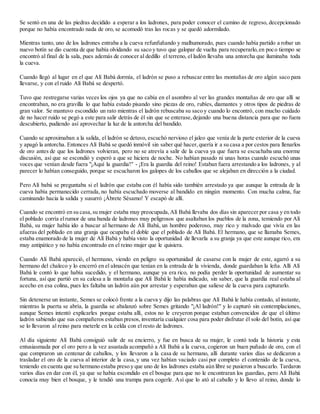Se sentó en una de las piedras decidido a esperar a los ladrones, para poder conocer el camino de regreso, decepcionado
porque no había encontrado nada de oro, se acomodó tras las rocas y se quedó adormilado.
Mientras tanto, uno de los ladrones entraba a la cueva refunfuñando y malhumorado, pues cuando había partido a robar un
nuevo botín se dio cuenta de que había olvidando su saco y tuvo que galopar de vuelta para recuperarlo,en poco tiempo se
encontró al final de la sala, pues además de conocer al dedillo el terreno, el ladón llevaba una antorcha que iluminaba toda
la cueva.
Cuando llegó al lugar en el que Alí Babá dormía, el ladrón se puso a rebuscar entre las montañas de oro algún saco para
llevarse, y con el ruido Alí Babá se despertó.
Tuvo que restregarse varias veces los ojos ya que no cabía en el asombro al ver las grandes montañas de oro que allí se
encontraban, no era gravilla lo que había estado pisando sino piezas de oro, rubíes, diamantes y otros tipos de piedras de
gran valor. Se mantuvo escondido un rato mientras el ladrón rebuscaba su saco y cuando lo encontró, con mucho cuidado
de no hacer ruido se pegó a este para salir detrás de él sin que se enterase,dejando una buena distancia para que no fuera
descubierto, pudiendo así aprovechar la luz de la antorcha del bandido.
Cuando se aproximaban a la salida, el ladrón se detuvo, escuchó nervioso el jaleo que venía de la parte exterior de la cueva
y apagó la antorcha. Entonces Alí Babá se quedó inmóvil sin saber qué hacer,quería ir a su casa a por cestos para llenarlos
de oro antes de que los ladrones volvieran, pero no se atrevía a salir de la cueva ya que fuera se escuchaba una enorme
discusión, así que se escondió y esperó a que se hiciera de noche. No habían pasado ni unas horas cuando escuchó unas
voces que venían desde fuera "¡Aquí la guardia!" - ¡Era la guardia del reino! Estaban fuera arrestando a los ladrones, y al
parecer lo habían conseguido, porque se escucharon los galopes de los caballos que se alejaban en dirección a la ciudad.
Pero Alí babá se preguntaba si el ladrón que estaba con él había sido también arrestado ya que aunque la entrada de la
cueva había permanecido cerrada, no había escuchado moverse al bandido en ningún momento. Con mucha calma, fue
caminando hacia la salida y susurró ¡Ábrete Sésamo! Y escapó de allí.
Cuando se encontró en su casa,su mujer estaba muy preocupada,Alí Babá llevaba dos días sin aparecer por casa y en todo
el poblado corría elrumor de una banda de ladrones muy peligrosos que asaltaban los pueblos de la zona, temiendo por Alí
Babá, su mujer había ido a buscar al hermano de Alí Babá, un hombre poderoso, muy rico y malvado que vivía en las
afueras del poblado en una granja que ocupaba el doble que el poblado de Alí Babá. El hermano, que se llamaba Semes,
estaba enamorado de la mujer de Alí Babá y había visto la oportunidad de llevarla a su granja ya que este aunque rico, era
muy antipático y no había encontrado en el reino mujer que le quisiera.
Cuando Alí Babá apareció, el hermano, viendo en peligro su oportunidad de casarse con la mujer de este, agarró a su
hermano del chaleco y lo encerró en el almacén que tenían en la entrada de la vivienda, donde guardaban la leña. Allí Alí
Babá le contó lo que había sucedido, y el hermano, aunque ya era rico, no podía perder la oportunidad de aumentar su
fortuna, así que partió en su calesa a la montaña que Alí Babá le había indicado, sin saber, que la guardia real estaba al
acecho en esa colina, pues les faltaba un ladrón aún por arrestar y esperaban que saliese de la cueva para capturarlo.
Sin detenerse un instante, Semes se colocó frente a la cueva y dijo las palabras que Alí Babá le había contado, al instante,
mientras la puerta se abría, la guardia se abalanzó sobre Semes gritando "¡Al ladrón!" y lo capturó sin contemplaciones,
aunque Semes intentó explicarles porque estaba allí, estos no le creyeron porque estaban convencidos de que el último
ladrón sabiendo que sus compañeros estaban presos, inventaría cualquier cosa para poder disfrutar él solo del botín, así que
se lo llevaron al reino para meterle en la celda con el resto de ladrones.
Al día siguiente Alí Babá consiguió salir de su encierro, y fue en busca de su mujer, le contó toda la historia y esta
entusiasmada por el oro pero a la vez asustada acompañó a Alí Babá a la cueva, cogieron un buen puñado de oro, con el
que compraron un centenar de caballos, y los llevaron a la casa de su hermano, allí durante varios días se dedicaron a
trasladar el oro de la cueva al interior de la casa,y una vez habían vaciado casi por completo el contenido de la cueva,
teniendo en cuenta que su hermano estaba preso y que uno de los ladrones estaba aún libre se pusieron a buscarlo. Tardaron
varios días en dar con él, ya que se había escondido en el bosque para que no le encontraran los guardias, pero Alí Babá
conocía muy bien el bosque, y le tendió una trampa para cogerle. Así que lo ató al caballo y lo llevo al reino, donde lo
 