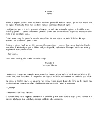 Capítulo 1
Platero
Platero es pequeño, peludo, suave; tan blando por fuera, que se diría todo de algodón, que no lleva huesos. Sólo
los espejos de azabache de sus ojos son duros cual dos escarabajos de cristal negro.
Lo dejo suelto, y se va al prado, y acaricia tibiamente con su hocico, rozándolas apenas, las florecillas rosas,
celestes y gualdas... Lo llamo dulcemente: ¿Platero? y viene a mí con un trotecillo alegre que parece que se ríe
en no sé qué cascabeleo ideal...
Come cuanto le doy. Le gustan las naranjas mandarinas, las uvas moscateles, todas de ámbar; los higos
morados, con su cristalina gotita de miel...
Es tierno y mimoso igual que un niño, que una niña...; pero fuerte y seco por dentro como de piedra. Cuando
paso sobre él, los domingos, por las últimas callejas del pueblo, los hombres del campo, vestidos de limpio y
despaciosos, se quedan mirándolo:
—Tien’ asero...
Tiene acero. Acero y plata de luna, al mismo tiempo.
Capítulo 2
Mariposas blancas
La noche cae, brumosa ya y morada. Vagas claridades malvas y verdes perduran tras la torre de la iglesia. El
camino sube, lleno de sombras, de campanillas, de fragancia de hierba, de canciones, de cansancio y de anhelo.
De pronto, un hombre oscuro. con una gorra y un pincho, roja un instante la cara fea por la luz del cigarro, baja
a nosotros de una casucha miserable, perdida entre sacas de carbón. Platero se amedrenta.
—¿Ba argo?
—Vea usted... Mariposas blancas...
El hombre quiere clavar su pincho de hierro en el seroncillo, y no lo evito. Abro la alforja y él no ve nada. Y el
alimento ideal pasa, libre y cándido, sin pagar su tributo a los Consumos...
 