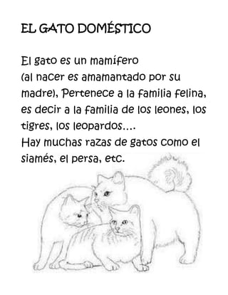 3752854471035EL GATO DOMÉSTICOEl gato es un mamífero                         (al nacer es amamantado por su madre), Pertenece a la familia felina, es decir a la familia de los leones, los tigres, los leopardos….Hay muchas razas de gatos como el siamés, el persa, etc.<br />CARACTERÍSTICAS DE LOS GATOS:• Son muy limpios, • Mantienen el hogar libre de ratones.• Son tranquilos.• Son lindos• Son muy buenos compañeros y cariñosos.• Son muy divertidos y juguetones.• Son curiosos.• No hay que bañarlos muy a menudo, solo unas muy pocas veces por año.• Son silenciosos, poseen almohadillas en su patas.• Pueden convivir muy bien con otras mascotas como perros, aves, peces, reptiles...El gato doméstico es un lindo animal para tenerlo como mascota.<br />