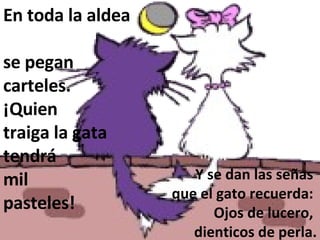 En toda la aldea  se pegan carteles.  ¡Quien  traiga la gata  tendrá  mil  pasteles! Y se dan las señas  que el gato recuerda:  Ojos de lucero,  dienticos de perla. 
