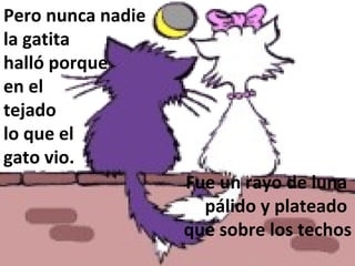 Pero nunca nadie  la gatita  halló porque en el  tejado  lo que el  gato vio. Fue un rayo de luna  pálido y plateado  que sobre los techos  se quedó enredado. 