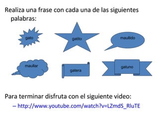 Realiza una frase con cada una de las siguientes palabras: Para terminar disfruta con el siguiente video: http:// www.youtube.com / watch?v = LZmdS_RluTE gato gatuno maullido gatera maullar gatito 