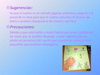 Sugerencias:
 Ya que el cuento es en tamaño gigante podríamos pegarlo a la
 pared de la clase para que el cuento estuviera al alcance de
 todos y pudiera manipularse de manera más fácil.
Precauciones:
 Debido a que está hecho a mano habría que tener cuidado de
 las cosas que se pueden despegar y estar vigilados por un
 adulto en presencia del cuento por si pudieran comer trozos
 pequeños que pudieran despegarse.
 