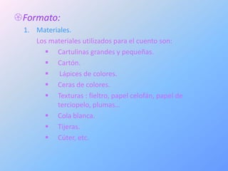 Formato:
 1. Materiales.
    Los materiales utilizados para el cuento son:
       Cartulinas grandes y pequeñas.
       Cartón.
       Lápices de colores.
       Ceras de colores.
       Texturas : fieltro, papel celofán, papel de
          terciopelo, plumas…
       Cola blanca.
       Tijeras.
       Cúter, etc.
 