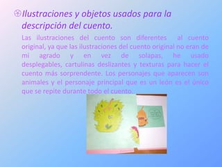Ilustraciones y objetos usados para la
 descripción del cuento.
  Las ilustraciones del cuento son diferentes al cuento
  original, ya que las ilustraciones del cuento original no eran de
  mi agrado y en vez de solapas, he usado
  desplegables, cartulinas deslizantes y texturas para hacer el
  cuento más sorprendente. Los personajes que aparecen son
  animales y el personaje principal que es un león es el único
  que se repite durante todo el cuento.
 