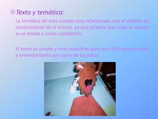 Texto y temática:
 La temática de este cuento esta relacionada con el ámbito de
 conocimiento de sí mismo, ya que el tema que trata el cuento
 es el miedo y como combatirlo.

 El texto es simple y muy repetitivo para una fácil comprensión
 y entendimiento por parte de los niños.
 