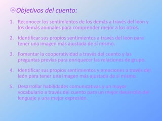 Objetivos del cuento:
1. Reconocer los sentimientos de los demás a través del león y
   los demás animales para comprender mejor a los otros.
2. Identificar sus propios sentimientos a través del león para
   tener una imagen más ajustada de sí mismo.
3. Fomentar la cooperatividad a través del cuento y las
   preguntas previas para enriquecer las relaciones de grupo.
4. Identificar sus propios sentimientos y emociones a través del
   león para tener una imagen más ajustada de sí mismo.
5. Desarrollar habilidades comunicativas y un mayor
   vocabulario a través del cuento para un mejor desarrollo del
   lenguaje y una mejor expresión.
 