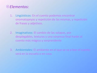 Elementos:
  1. Lingüísticos: En el cuento podemos encontrar
     onomatopeyas y repetición de las mismas, y repetición
     de frases y adjetivos.

  2. Imaginativos: El cambio de las solapas, por
     desplegables, texturas y una sorpresa final harán al
     cuento más mágico y sorprendente

  3. Ambientales: El ambiente en el que se va a leer el cuento
     será en la escuela o en casa.
 