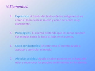 Elementos:

  4. Expresivos: A través del texto y de las imágenes se ve
     como el león expresa miedo y como se siente muy
     claramente.

  5. Psicológicos: El cuento pretende que los niños superen
     sus miedos como lo hace el león en el cuento.

  6. Socio conductuales: En este caso el cuento ayuda a
     aceptar y controlar el miedo.

  7. Afectivo-sociales: Ayuda a saber ponerse en el lugar del
     otro y reconocer los propios sentimientos en los demás.
 