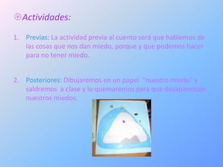 Actividades:
1. Previas: La actividad previa al cuento será que hablemos de
   las cosas que nos dan miedo, porque y que podemos hacer
   para no tener miedo.


2. Posteriores: Dibujaremos en un papel “nuestro miedo” y
   saldremos a clase y lo quemaremos para que desaparezcan
   nuestros miedos.
 