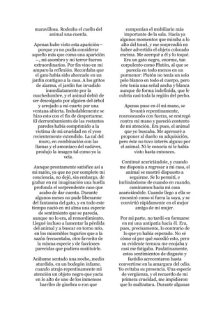 maravillosa. Rodeaba el cuello del           componían el mobiliario más
        animal una cuerda.                  importante de la sala. Hacía ya
                                          algunos momentos que miraba a lo
 Apenas hube visto esta aparición—         alto del tonel, y me sorprendió no
     porque yo no podía considerar         haber advertido el objeto colocado
aquello más que como una aparición        encima. Me acerqué a él y lo toqué.
  —, mi asombro y mi terror fueron          Era un gato negro, enorme, tan
  extraordinarios. Por fin vino en mi      corpulento como Plutón, al que se
 amparo la reflexión. Recordaba que           parecía en todo menos en un
   el gato había sido ahorcado en un       pormenor: Plutón no tenía un solo
jardín contiguo a la casa. A los gritos   pelo blanco en todo el cuerpo, pero
    de alarma, el jardín fue invadido     éste tenía una señal ancha y blanca
         inmediatamente por la            aunque de forma indefinida, que le
 muchedumbre, y el animal debió de        cubría casi toda la región del pecho.
ser descolgado por alguien del árbol
     y arrojado a mi cuarto por una          Apenas puse en él mi mano, se
ventana abierta. Indudablemente se              levantó repentinamente,
 hizo esto con el fin de despertarme.     ronroneando con fuerza, se restregó
 El derrumbamiento de las restantes        contra mi mano y pareció contento
     paredes había comprimido a la        de mi atención. Era pues, el animal
   víctima de mi crueldad en el yeso         que yo buscaba. Me apresuré a
 recientemente extendido. La cal del       proponer al dueño su adquisición,
     muro, en combinación con las         pero éste no tuvo interés alguno por
   llamas y el amoníaco del cadáver,       el animal. Ni le conocía ni le había
    produjo la imagen tal como yo la              visto hasta entonces.
                   veía.
                                            Continué acariciándole, y cuando
 Aunque prontamente satisfice así a        me disponía a regresar a mi casa, el
mi razón, ya que no por completo mi           animal se mostró dispuesto a
conciencia, no dejó, sin embargo, de            seguirme. Se lo permití, e
grabar en mi imaginación una huella       inclinándome de cuando en cuando,
 profunda el sorprendente caso que              caminamos hacia mi casa
    acabo de dar cuenta. Durante          acariciándole. Cuando llego a ella se
  algunos meses no pude liberarme          encontró como si fuera la suya, y se
del fantasma del gato, y en todo este       convirtió rápidamente en el mejor
tiempo nació en mi alma una especie                amigo de mi mujer.
    de sentimiento que se parecía,
aunque no lo era, al remordimiento.        Por mi parte, no tardó en formarse
Llegué incluso a lamentar la pérdida        en mí una antipatía hacia él. Era,
 del animal y a buscar en torno mío,       pues, precisamente, lo contrario de
  en los miserables tugurios que a la        lo que yo había esperado. No sé
 sazón frecuentaba, otro favorito de       cómo ni por qué sucedió esto, pero
   la misma especie y de facciones          su evidente ternura me enojaba y
  parecidas que pudiera sustituirle.        casi me fatigaba. Paulatinamente,
                                             estos sentimientos de disgusto y
Acábame sentado una noche, medio                fastidio acrecentaron hasta
 aturdido, en un bodegón infame,          convertirse en la amargura del odio.
 cuando atrajo repentinamente mi          Yo evitaba su presencia. Una especie
atención un objeto negro que yacía          de vergüenza, y el recuerdo de mi
 en lo alto de uno de los inmensos          primera crueldad, me impidieron
   barriles de ginebra o ron que           que lo maltratara. Durante algunas
 