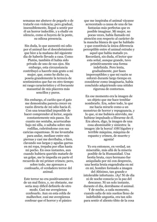semanas me abstuve de pegarle o de       que me inspiraba el animal váyanse
tratarle con violencia; pero gradual,      acrecentado a causa de una de las
insensiblemente, llegué a sentir por         fantasías más perfectas que es
 él un horror indecible, y a eludir en      posible imaginar. Mi mujer, no
silencio, como si huyera de la peste,        pocas veces, había llamado mi
         su odiosa presencia.            atención con respecto al carácter de
                                         la mancha blanca de que he hablado
 Sin duda, lo que aumentó mi odio         y que constituía la única diferencia
por el animal fue el descubrimiento      perceptible entre el animal extraño y
 que hice a la mañana del siguiente            aquel que había matado yo.
día de haberlo llevado a casa. Como        Recordará, sin duda, el lector que
   Plutón, también él había sido            esta señal, aunque grande, tuvo
  privado de uno de sus ojos. Sin              primitivamente una forma
    embargo, esta circunstancia                  indefinida. Pero lenta,
contribuyó a hacerle más grato a mi             gradualmente, por fases
   mujer, que, como he dicho ya,           imperceptibles y que mi razón se
 poseía grandemente la ternura de           esforzó durante largo tiempo en
sentimientos que fue en otro tiempo       considerar como imaginaria, había
mi rasgo característico y el frecuente    concluido adquiriendo una nitidez
  manantial de mis placeres más                  rigurosa de contornos.
          sencillos y puros.
                                          En ese momento era la imagen de
  Sin embargo, el cariño que el gato        un objeto que me hace temblar
  me demostraba parecía crecer en         nombrarlo. Era, sobre todo, lo que
  razón directa de mi odio hacia él.         me hacía mirarle como a un
   Con una tenacidad imposible de        monstruo de horror y repugnancia, y
 hacer comprender al lector, seguía       lo que, si me hubiera atrevido, me
    constantemente mis pasos. En         hubiese impulsado a librarme de él.
   cuanto me sentaba, acurrucabas         Era ahora, digo, la imagen de una
   bajo mi silla, o saltaba sobre mis       cosa abominable y siniestra: la
    rodillas, cubriéndome con sus        imagen ¡de la horca! ¡OH lúgubre y
caricias espantosas. Si me levantaba        terrible máquina, máquina de
    para andar, mediase entre mis           espanto y crimen, de muerte y
 piernas y casi me derribaba, o bien,                   agonía!
 clavando sus largas y agudas garras
 en mi ropa, trepaba por ellas hasta        Yo era entonces, en verdad, un
   mi pecho. En esos instantes, aun        miserable, más allá de la miseria
 cuando hubiera querido matarle de          posible de la Humanidad. Una
 un golpe, me lo impedía en parte el        bestia bruta, cuyo hermano fue
recuerdo de mi primer crimen; pero,        aniquilado por mí con desprecio,
      sobre todo, me apresuro a           una bestia bruta engendraba en mí
  confesarlo, el verdadero terror del      en mí, hombre formado a imagen
                animal.                        del Altísimo, tan grande e
                                         intolerable infortunio. ¡Ay! Ni de día
Este terror no era positivamente el        ni de noche conocía yo la paz del
de un mal físico, y, no obstante, me         descanso. Ni un solo instante,
 sería muy difícil definirlo de otro     durante el día, derrábame el animal.
    modo. Casi me avergüenza                 Y de noche, a cada momento,
  confesarlo. Aun en esta celda de        cuando salía de mis sueños lleno de
  malhechor, casi me avergüenza            indefinible angustia, era tan sólo
 confesar que el horror y el pánico      para sentir el aliento tibio de la cosa
 