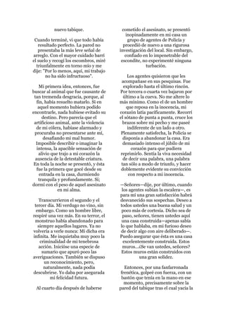 nuevo tabique.                  cometido el asesinato, se presentó
                                             inopinadamente en mi casa un
 Cuando terminé, vi que todo había            grupo de agentes de Policía y
   resultado perfecto. La pared no         procedió de nuevo a una rigurosa
   presentaba la más leve señal de       investigación del local. Sin embargo,
arreglo. Con el mayor cuidado barrí         confiado en lo impenetrable del
el suelo y recogí los escombros, miré     escondite, no experimenté ninguna
  triunfalmente en torno mío y me                      turbación.
dije: "Por lo menos, aquí, mi trabajo
       no ha sido infructuoso".               Los agentes quisieron que les
                                           acompañase en sus pesquisas. Fue
    Mi primera idea, entonces, fue          explorado hasta el último rincón.
buscar al animal que fue causante de     Por tercera o cuarta vez bajaron por
 tan tremenda desgracia, porque, al        último a la cueva. No me altere lo
   fin, había resuelto matarlo. Si en    más mínimo. Como el de un hombre
    aquel momento hubiera podido             que reposa en la inocencia, mi
encontrarle, nada hubiese evitado su     corazón latía pacíficamente. Recorrí
      destino. Pero parecía que el       el sótano de punta a punta, cruce los
 artificioso animal, ante la violencia     brazos sobre mi pecho y me paseé
  de mi cólera, habíase alarmado y            indiferente de un lado a otro.
 procuraba no presentarse ante mí,        Plenamente satisfecha, la Policía se
       desafiando mi mal humor.            disponía a abandonar la casa. Era
  Imposible describir o imaginar la        demasiado intenso el júbilo de mi
   intensa, la apacible sensación de            corazón para que pudiera
    alivio que trajo a mi corazón la      reprimirlo. Sentía la viva necesidad
  ausencia de la detestable criatura.      de decir una palabra, una palabra
 En toda la noche se presentó, y ésta     tan sólo a modo de triunfo, y hacer
   fue la primera que gocé desde su       doblemente evidente su convicción
     entrada en la casa, durmiendo             con respecto a mi inocencia.
    tranquila y profundamente. Sí;
dormí con el peso de aquel asesinato     —Señores—dije, por último, cuando
              en mi alma.                 los agentes subían la escalera—, es
                                         para mí una gran satisfacción habrá
    Transcurrieron el segundo y el       desvanecido sus sospechas. Deseo a
 tercer día. Mi verdugo no vino, sin     todos ustedes una buena salud y un
  embargo. Como un hombre libre,          poco más de cortesía. Dicho sea de
respiré una vez más. En su terror, el     paso, señores, tienen ustedes aquí
 monstruo había abandonado para           una casa construida—apenas sabía
   siempre aquellos lugares. Ya no       lo que hablaba, en mi furioso deseo
volvería a verle nunca: Mi dicha era     de decir algo con aire deliberado—.
infinita. Me inquietaba muy poco la      Puedo asegurar que ésta es una casa
     criminalidad de mi tenebrosa          excelentemente construida. Estos
    acción. Inicióse una especie de       muros...¿Se van ustedes, señores?
      sumario que apuró poco las         Estos muros están construidos con
averiguaciones. También se dispuso                 una gran solidez.
       un reconocimiento, pero,
       naturalmente, nada podía             Entonces, por una fanfarronada
descubrirse. Yo daba por asegurada        frenética, golpeé con fuerza, con un
          mi felicidad futura.            bastón que tenía en la mano en ese
                                            momento, precisamente sobre la
  Al cuarto día después de haberse       pared del tabique tras el cual yacía la
 