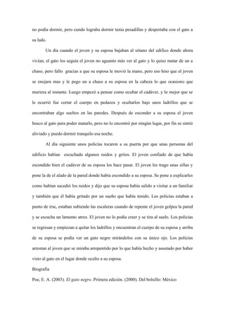 no podía dormir, pero cundo lograba dormir tenia pesadillas y despertaba con el gato a

su lado.

       Un día cuando el joven y su esposa bajaban al sótano del edifico donde ahora

vivían, el gato los seguía el joven no aguanto más ver al gato y lo quiso matar de un a

chaso, pero fallo gracias a que su esposa le movió la mano, pero eso hiso que el joven

se enojara mas y le pego un a chaso a su esposa en la cabeza lo que ocasiono que

muriera al instante. Luego empezó a pensar como ocultar el cadáver, y lo mejor que se

le ocurrió fue cortar el cuerpo en pedazos y ocultarlos bajo unos ladrillos que se

encontraban algo sueltos en las paredes. Después de esconder a su esposa el joven

busco al gato para poder matarlo, pero no lo encontró por ningún lugar, por fin se sintió

aliviado y puedo dormir tranquilo esa noche.

       Al día siguiente unos policías tocaron a su puerta por que unas personas del

edificio habían escuchado algunos ruidos y gritos. El joven confiado de que había

escondido bien el cadáver de su esposa los hace pasar. El joven les trago unas sillas y

pone la de el alado de la pared donde había escondido a su esposa. Se pone a explicarles

como habían sucedió los ruidos y dijo que su esposa había salido a visitar a un familiar

y también que él había gritado por un sueño que había tenido. Los policías estaban a

punto de irse, estaban subiendo las escaleras cuando de repente el joven golpea la pared

y se escucha un lamento atroz. El joven no lo podía creer y se tira al suelo. Los policías

se regresan y empiezan a quitar los ladrillos y encuentran el cuerpo de su esposa y arriba

de su esposa se podía ver un gato negro mirándolos con su único ojo. Los policías

arrestan al joven que se miraba arrepentido por lo que había hecho y asustado por haber

visto al gato en el lugar donde oculto a su esposa.

Biografía

Poe, E. A. (2003). El gato negro. Primera edición. (2000). Del bolsillo: México
 