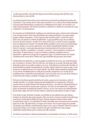-si ello fuera posible- más allá del alcance de la infinita misericordia del Dios más
misericordioso y más terrible.

La noche de aquel mismo día en que cometí tan cruel acción me despertaron gritos de:
"¡Incendio!" Las cortinas de mi cama eran una llama viva y toda la casa estaba ardiendo.
Con gran dificultad pudimos escapar de la conflagración mi mujer, un sirviente y yo.
Todo quedó destruido. Mis bienes terrenales se perdieron y desde ese momento tuve que
resignarme a la desesperanza.

No incurriré en la debilidad de establecer una relación de causa y efecto entre el desastre
y mi criminal acción. Pero estoy detallando una cadena de hechos y no quiero dejar
ningún eslabón incompleto. Al día siguiente del incendio acudí a visitar las ruinas.
Salvo una, las paredes se habían desplomado. La que quedaba en pie era un tabique
divisorio de poco espesor, situado en el centro de la casa, y contra el cual se apoyaba
antes la cabecera de mi lecho. El enlucido había quedado a salvo de la acción del fuego,
cosa que atribuí a su reciente aplicación. Una densa muchedumbre habíase reunido
frente a la pared y varias personas parecían examinar parte de la misma con gran
atención y detalle. Las palabras "¡extraño!, ¡curioso!" y otras similares excitaron mi
curiosidad. Al aproximarme vi que en la blanca superficie, grabada como un
bajorrelieve, aparecía la imagen de un gigantesco gato. El contorno tenía una nitidez
verdaderamente maravillosa. Había una soga alrededor del pescuezo del animal.

Al descubrir esta aparición -ya que no podía considerarla otra cosa- me sentí dominado
por el asombro y el terror. Pero la reflexión vino luego en mi ayuda. Recordé que había
ahorcado al gato en un jardín contiguo a la casa. Al producirse la alarma del incendio, la
multitud había invadido inmediatamente el jardín: alguien debió de cortar la soga y tirar
al gato en mi habitación por la ventana abierta. Sin duda, habían tratado de despertarme
en esa forma. Probablemente la caída de las paredes comprimió a la víctima de mi
crueldad contra el enlucido recién aplicado, cuya cal, junto con la acción de las llamas y
el amoniaco del cadáver, produjo la imagen que acababa de ver.

Si bien en esta forma quedó satisfecha mi razón, ya que no mi conciencia, sobre el
extraño episodio, lo ocurrido impresionó profundamente mi imaginación. Durante
muchos meses no pude librarme del fantasma del gato, y en todo ese tiempo dominó mi
espíritu un sentimiento informe que se parecía, sin serlo, al remordimiento. Llegué al
punto de lamentar la pérdida del animal y buscar, en los viles antros que habitualmente
frecuentaba, algún otro de la misma especie y apariencia que pudiera ocupar su lugar.

Una noche en que, borracho a medias, me hallaba en una taberna más que infame,
reclamó mi atención algo negro posado sobre uno de los enormes toneles de ginebra que
constituían el principal moblaje del lugar. Durante algunos minutos había estado
mirando dicho tonel y me sorprendió no haber advertido antes la presencia de la mancha
negra en lo alto. Me aproximé y la toqué con la mano. Era un gato negro muy grande,
tan grande como Plutón y absolutamente igual a éste, salvo un detalle. Plutón no tenía el
menor pelo blanco en el cuerpo, mientras este gato mostraba una vasta aunque
indefinida mancha blanca que le cubría casi todo el pecho.

Al sentirse acariciado se enderezó prontamente, ronroneando con fuerza, se frotó contra
 