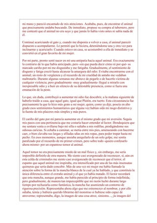 mi mano y pareció encantado de mis atenciones. Acababa, pues, de encontrar el animal
que precisamente andaba buscando. De inmediato, propuse su compra al tabernero, pero
me contestó que el animal no era suyo y que jamás lo había visto antes ni sabía nada de
él.

Continué acariciando al gato y, cuando me disponía a volver a casa, el animal pareció
dispuesto a acompañarme. Le permití que lo hiciera, deteniéndome una y otra vez para
inclinarme y acariciarlo. Cuando estuvo en casa, se acostumbró a ella de inmediato y se
convirtió en el gran favorito de mi mujer.

Por mi parte, pronto sentí nacer en mí una antipatía hacia aquel animal. Era exactamente
lo contrario de lo que había anticipado, pero -sin que pueda decir cómo ni por qué- su
marcado cariño por mí me disgustaba y me fatigaba. Gradualmente, el sentimiento de
disgusto y fatiga creció hasta alcanzar la amargura del odio. Evitaba encontrarme con el
animal; un resto de vergüenza y el recuerdo de mi crueldad de antaño me vedaban
maltratarlo. Durante algunas semanas me abstuve de pegarle o de hacerlo víctima de
cualquier violencia; pero gradualmente -muy gradualmente- llegué a mirarlo con
inexpresable odio y a huir en silencio de su detestable presencia, como si fuera una
emanación de la peste.

Lo que, sin duda, contribuyó a aumentar mi odio fue descubrir, a la mañana siguiente de
haberlo traído a casa, que aquel gato, igual que Plutón, era tuerto. Esta circunstancia fue
precisamente la que lo hizo más grato a mi mujer, quien, como ya dije, poseía en alto
grado esos sentimientos humanitarios que alguna vez habían sido mi rasgo distintivo y
la fuente de mis placeres más simples y más puros.

El cariño del gato por mí parecía aumentar en el mismo grado que mi aversión. Seguía
mis pasos con una pertinencia que me costaría hacer entender al lector. Dondequiera que
me sentara venía a ovillarse bajo mi silla o saltaba a mis rodillas, prodigándome sus
odiosas caricias. Si echaba a caminar, se metía entre mis pies, amenazando con hacerme
caer, o bien clavaba sus largas y afiladas uñas en mis ropas, para poder trepar hasta mi
pecho. En esos momentos, aunque ansiaba aniquilarlo de un solo golpe, me sentía
paralizado por el recuerdo de mi primer crimen, pero sobre todo -quiero confesarlo
ahora mismo- por un espantoso temor al animal.

Aquel temor no era precisamente miedo de un mal físico y, sin embargo, me sería
imposible definirlo de otra manera. Me siento casi avergonzado de reconocer, sí, aún en
esta celda de criminales me siento casi avergonzado de reconocer que el terror, el
espanto que aquel animal me inspiraba, era intensificado por una de las más insensatas
quimeras que sería dado concebir. Más de una vez mi mujer me había llamado la
atención sobre la forma de la mancha blanca de la cual ya he hablado, y que constituía la
única diferencia entre el extraño animal y el que yo había matado. El lector recordará
que esta mancha, aunque grande, me había parecido al principio de forma indefinida;
pero gradualmente, de manera tan imperceptible que mi razón luchó durante largo
tiempo por rechazarla como fantástica, la mancha fue asumiendo un contorno de
rigurosa precisión. Representaba ahora algo que me estremezco al nombrar, y por ello
odiaba, temía y hubiera querido librarme del monstruo si hubiese sido capaz de
atreverme; representaba, digo, la imagen de una cosa atroz, siniestra..., ¡la imagen del
 