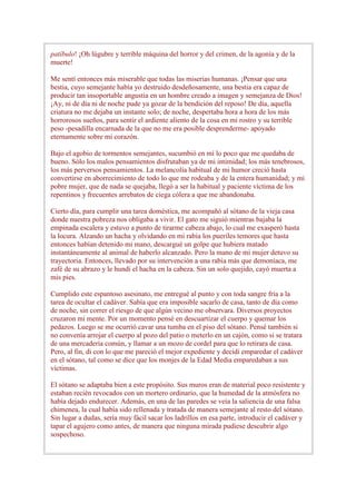 patíbulo! ¡Oh lúgubre y terrible máquina del horror y del crimen, de la agonía y de la
muerte!

Me sentí entonces más miserable que todas las miserias humanas. ¡Pensar que una
bestia, cuyo semejante había yo destruido desdeñosamente, una bestia era capaz de
producir tan insoportable angustia en un hombre creado a imagen y semejanza de Dios!
¡Ay, ni de día ni de noche pude ya gozar de la bendición del reposo! De día, aquella
criatura no me dejaba un instante solo; de noche, despertaba hora a hora de los más
horrorosos sueños, para sentir el ardiente aliento de la cosa en mi rostro y su terrible
peso -pesadilla encarnada de la que no me era posible desprenderme- apoyado
eternamente sobre mi corazón.

Bajo el agobio de tormentos semejantes, sucumbió en mí lo poco que me quedaba de
bueno. Sólo los malos pensamientos disfrutaban ya de mi intimidad; los más tenebrosos,
los más perversos pensamientos. La melancolía habitual de mi humor creció hasta
convertirse en aborrecimiento de todo lo que me rodeaba y de la entera humanidad; y mi
pobre mujer, que de nada se quejaba, llegó a ser la habitual y paciente víctima de los
repentinos y frecuentes arrebatos de ciega cólera a que me abandonaba.

Cierto día, para cumplir una tarea doméstica, me acompañó al sótano de la vieja casa
donde nuestra pobreza nos obligaba a vivir. El gato me siguió mientras bajaba la
empinada escalera y estuvo a punto de tirarme cabeza abajo, lo cual me exasperó hasta
la locura. Alzando un hacha y olvidando en mi rabia los pueriles temores que hasta
entonces habían detenido mi mano, descargué un golpe que hubiera matado
instantáneamente al animal de haberlo alcanzado. Pero la mano de mi mujer detuvo su
trayectoria. Entonces, llevado por su intervención a una rabia más que demoníaca, me
zafé de su abrazo y le hundí el hacha en la cabeza. Sin un solo quejido, cayó muerta a
mis pies.

Cumplido este espantoso asesinato, me entregué al punto y con toda sangre fría a la
tarea de ocultar el cadáver. Sabía que era imposible sacarlo de casa, tanto de día como
de noche, sin correr el riesgo de que algún vecino me observara. Diversos proyectos
cruzaron mi mente. Por un momento pensé en descuartizar el cuerpo y quemar los
pedazos. Luego se me ocurrió cavar una tumba en el piso del sótano. Pensé también si
no convenía arrojar el cuerpo al pozo del patio o meterlo en un cajón, como si se tratara
de una mercadería común, y llamar a un mozo de cordel para que lo retirara de casa.
Pero, al fin, di con lo que me pareció el mejor expediente y decidí emparedar el cadáver
en el sótano, tal como se dice que los monjes de la Edad Media emparedaban a sus
víctimas.

El sótano se adaptaba bien a este propósito. Sus muros eran de material poco resistente y
estaban recién revocados con un mortero ordinario, que la humedad de la atmósfera no
había dejado endurecer. Además, en una de las paredes se veía la saliencia de una falsa
chimenea, la cual había sido rellenada y tratada de manera semejante al resto del sótano.
Sin lugar a dudas, sería muy fácil sacar los ladrillos en esa parte, introducir el cadáver y
tapar el agujero como antes, de manera que ninguna mirada pudiese descubrir algo
sospechoso.
 