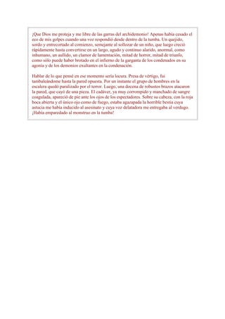 ¡Que Dios me proteja y me libre de las garras del archidemonio! Apenas había cesado el
eco de mis golpes cuando una voz respondió desde dentro de la tumba. Un quejido,
sordo y entrecortado al comienzo, semejante al sollozar de un niño, que luego creció
rápidamente hasta convertirse en un largo, agudo y continuo alarido, anormal, como
inhumano, un aullido, un clamor de lamentación, mitad de horror, mitad de triunfo,
como sólo puede haber brotado en el infierno de la garganta de los condenados en su
agonía y de los demonios exultantes en la condenación.

Hablar de lo que pensé en ese momento sería locura. Presa de vértigo, fui
tambaleándome hasta la pared opuesta. Por un instante el grupo de hombres en la
escalera quedó paralizado por el terror. Luego, una docena de robustos brazos atacaron
la pared, que cayó de una pieza. El cadáver, ya muy corrompido y manchado de sangre
coagulada, apareció de pie ante los ojos de los espectadores. Sobre su cabeza, con la roja
boca abierta y el único ojo como de fuego, estaba agazapada la horrible bestia cuya
astucia me había inducido al asesinato y cuya voz delatadora me entregaba al verdugo.
¡Había emparedado al monstruo en la tumba!
 