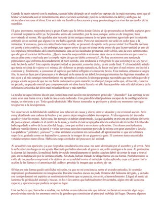 Cuando la razón retornó con la mañana, cuando hube disipado en el sueño los vapores de la orgía nocturna, sentí que el
horror se mezclaba con el remordimiento ante el crimen cometido; pero mi sentimiento era débil y ambiguo, no
alcanzaba a interesar al alma. Una vez más me hundí en los excesos y muy pronto ahogué en vino los recuerdos de lo
sucedido.

El gato, entretanto, mejoraba poco a poco. Cierto que la órbita donde faltaba el ojo presentaba un horrible aspecto, pero
el animal no parecía sufrir ya. Se paseaba, como de costumbre, por la casa, aunque, como es de imaginar, huía
aterrorizado al verme. Me quedaba aún bastante de mi antigua manera de ser para sentirme agraviado por la evidente
antipatía de un animal que alguna vez me había querido tanto. Pero ese sentimiento no tardó en ceder paso a la
irritación. Y entonces, para mi caída final e irrevocable, se presentó el espíritu de la perversidad. La filosofía no tiene
en cuenta a este espíritu; y, sin embargo, tan seguro estoy de que mi alma existe como de que la perversidad es uno de
los impulsos primordiales del corazón humano, una de las facultades primarias indivisibles, uno de esos sentimientos
que dirigen el carácter del hombre. ¿Quién no se ha sorprendido a sí mismo cien veces en momentos en que cometía
una acción tonta o malvada por la simple razón de que no debía cometerla? ¿No hay en nosotros una tendencia
permanente, que enfrenta descaradamente al buen sentido, una tendencia a transgredir lo que constituye la Ley por el
solo hecho de serlo? Este espíritu de perversidad se presentó, como he dicho, en mi caída final. Y el insondable anhelo
que tenía mi alma de vejarse a sí misma, de violentar su propia naturaleza, de hacer mal por el mal mismo, me incitó a
continuar y, finalmente, a consumar el suplicio que había infligido a la inocente bestia. Una mañana, obrando a sangre
fría, le pasé un lazo por el pescuezo y lo ahorqué en la rama de un árbol; lo ahorqué mientras las lágrimas manaban de
mis ojos y el más amargo remordimiento me apretaba el corazón; lo ahorqué porque recordaba que me había querido y
porque estaba seguro de que no me había dado motivo para matarlo; lo ahorqué porque sabía que, al hacerlo, cometía
un pecado, un pecado mortal que comprometería mi alma hasta llevarla -si ello fuera posible- más allá del alcance de la
infinita misericordia del Dios más misericordioso y más terrible.

La noche de aquel mismo día en que cometí tan cruel acción me despertaron gritos de: "¡Incendio!" Las cortinas de mi
cama eran una llama viva y toda la casa estaba ardiendo. Con gran dificultad pudimos escapar de la conflagración mi
mujer, un sirviente y yo. Todo quedó destruido. Mis bienes terrenales se perdieron y desde ese momento tuve que
resignarme a la desesperanza.

No incurriré en la debilidad de establecer una relación de causa y efecto entre el desastre y mi criminal acción. Pero
estoy detallando una cadena de hechos y no quiero dejar ningún eslabón incompleto. Al día siguiente del incendio
acudí a visitar las ruinas. Salvo una, las paredes se habían desplomado. La que quedaba en pie era un tabique divisorio
de poco espesor, situado en el centro de la casa, y contra el cual se apoyaba antes la cabecera de mi lecho. El enlucido
había quedado a salvo de la acción del fuego, cosa que atribuí a su reciente aplicación. Una densa muchedumbre
habíase reunido frente a la pared y varias personas parecían examinar parte de la misma con gran atención y detalle.
Las palabras "¡extraño!, ¡curioso!" y otras similares excitaron mi curiosidad. Al aproximarme vi que en la blanca
superficie, grabada como un bajorrelieve, aparecía la imagen de un gigantesco gato. El contorno tenía una nitidez
verdaderamente maravillosa. Había una soga alrededor del pescuezo del animal.

Al descubrir esta aparición -ya que no podía considerarla otra cosa- me sentí dominado por el asombro y el terror. Pero
la reflexión vino luego en mi ayuda. Recordé que había ahorcado al gato en un jardín contiguo a la casa. Al producirse
la alarma del incendio, la multitud había invadido inmediatamente el jardín: alguien debió de cortar la soga y tirar al
gato en mi habitación por la ventana abierta. Sin duda, habían tratado de despertarme en esa forma. Probablemente la
caída de las paredes comprimió a la víctima de mi crueldad contra el enlucido recién aplicado, cuya cal, junto con la
acción de las llamas y el amoniaco del cadáver, produjo la imagen que acababa de ver.

Si bien en esta forma quedó satisfecha mi razón, ya que no mi conciencia, sobre el extraño episodio, lo ocurrido
impresionó profundamente mi imaginación. Durante muchos meses no pude librarme del fantasma del gato, y en todo
ese tiempo dominó mi espíritu un sentimiento informe que se parecía, sin serlo, al remordimiento. Llegué al punto de
lamentar la pérdida del animal y buscar, en los viles antros que habitualmente frecuentaba, algún otro de la misma
especie y apariencia que pudiera ocupar su lugar.

Una noche en que, borracho a medias, me hallaba en una taberna más que infame, reclamó mi atención algo negro
posado sobre uno de los enormes toneles de ginebra que constituían el principal moblaje del lugar. Durante algunos
 