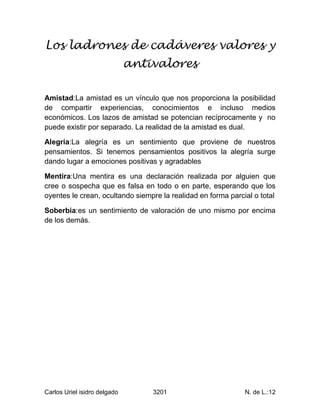 Los ladrones de cadáveres valores y
                              antivalores

Amistad:La amistad es un vínculo que nos proporciona la posibilidad
de compartir experiencias, conocimientos e incluso medios
económicos. Los lazos de amistad se potencian recíprocamente y no
puede existir por separado. La realidad de la amistad es dual.

Alegría:La alegría es un sentimiento que proviene de nuestros
pensamientos. Si tenemos pensamientos positivos la alegría surge
dando lugar a emociones positivas y agradables

Mentira:Una mentira es una declaración realizada por alguien que
cree o sospecha que es falsa en todo o en parte, esperando que los
oyentes le crean, ocultando siempre la realidad en forma parcial o total

Soberbia:es un sentimiento de valoración de uno mismo por encima
de los demás.




Carlos Uriel isidro delgado       3201                        N. de L.:12
 