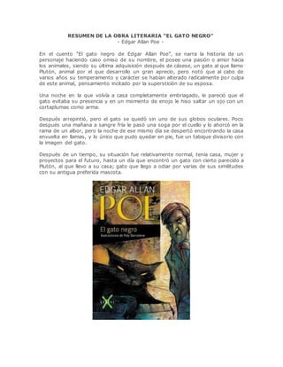 RESUMEN DE LA OBRA LITERARIA "EL GATO NEGRO"
- Edgar Allan Poe -
Argumento de "El gato negro", libro de Edgar Allan Poe.
En el cuento “El gato negro de Edgar Allan Poe”, se narra la historia de un
personaje haciendo caso omiso de su nombre, el posee una pasión o amor hacia
los animales, siendo su última adquisición después de cásese, un gato al que llamo
Plutón, animal por el que desarrollo un gran aprecio, pero notó que al cabo de
varios años su temperamento y carácter se habían alterado radicalmente por culpa
de este animal, pensamiento incitado por la superstición de su esposa.
Una noche en la que volvía a casa completamente embriagado, le pareció que el
gato evitaba su presencia y en un momento de enojo le hiso saltar un ojo con un
cortaplumas como arma.
Después arrepintió, pero el gato se quedó sin uno de sus globos oculares. Poco
después una mañana a sangre fría le pasó una soga por el cuello y lo ahorcó en la
rama de un albor, pero la noche de ese mismo día se despertó encontrando la casa
envuelta en llamas, y lo único que pudo quedar en pie, fue un tabique divisorio con
la imagen del gato.
Después de un tiempo, su situación fue relativamente normal, tenía casa, mujer y
proyectos para el futuro, hasta un día que encontró un gato con cierto parecido a
Plutón, al que llevo a su casa; gato que llego a odiar por varias de sus similitudes
con su antigua preferida mascota.
 