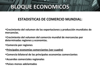PROGRAMA SUPERIOR DE DIRECCIÓN EN COMERCIO INTERNACIONAL. 
Modulo: Internacionalización. Zaragoza, 24 de enero de 2009 
38 
3.TENDENCIAS BBLLOOQQUUEE EECCOONNOOMM IIYCC POOERSSSPECTIVAS 
ESTADISTICAS DE COMERCIO MUNDIAL: 
•Crecimiento del volumen de las exportaciones y producción mundiales de 
mercancías. 
•Crecimiento del volumen del comercio mundial de mercancías por 
determinadas regiones y economías. 
•Comercio por regiones 
•Principales economías comerciantes (ver cuadro) 
•Comercio bilateral de las principales economías comerciantes 
•Acuerdos comerciales regionales 
•Países menos adelantados 
