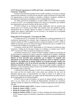 GATT (General Agreement on Tariffs and Trade - Acuerdo General sobre
Comercio y Aranceles)
Se basa en las reuniones periódicas de los estados miembros, en las que se realizan
negociaciones tendientes a la reducción de aranceles, según el principio de reciprocidad.
Las negociaciones se hacen miembro a miembro y producto a producto, mediante la
presentación de peticiones acompañadas de las correspondientes ofertas.
En 1994, el GATT fue actualizado y se creó la OMC. Las 75 naciones nucleadas
en torno al GATT y la Comunidad Europea (CE) fueron los integrantes que fundaron
esta organización, que nació el primer día de enero de 1995.
El GATT consiste en un sistema de reglas establecidas entre las naciones que
forman parte de el, mientras que la OMC está valorado como una entidad de alcance
internacional que se encarga, además de regular el comercio de todo el mundo, de
regular otros aspectos relacionados con los servicios y los derechos de la propiedad
intelectual a nivel internacional.
Origen del GATT (Venezuela - 31 de agosto de 1990)
El origen del GATT se encuentra en la reunión de la comisión preparatoria de la
conferencia internacional de comercio, bajo el patrocinio de la ONU, tuvo lugar en
Londres a finales de 1946. La segunda sesión se celebró en Ginebra en 1947 y en ella se
elaboró un proyecto que fue la Carta de Comercio Internacional, que se completó en la
Conferencia de la Habana en noviembre de 1947.
La primera versión del GATT, desarrollada en 1947 durante la Conferencia sobre
Comercio y Trabajo de las Naciones Unidas en La Habana, es referida como “GATT
1947”. En enero de 1948, el acuerdo fue firmado por 23 países.
Su función consistía en un "código de buena conducta", basado en el principio de
no discriminación, reducción de cupos y aranceles y prohibición de cárteles y dumpings
(El dumping o competencia desleal consiste en vender un producto a un precio
inferior al coste incurrido para producirlo, con el objetivo de competir más
eficazmente en el mercado, existe dumping cuando las ventas se realizan a precios
inferiores a los fijados por la misma empresa en el propio mercado, cuando esos
precios son distintos a los de los diversos mercados de exportación o cuando son
inferiores al precio de fábrica). Aunque es cierto que no pudo cumplir a rajatabla sus
funciones, ya que emergieron cárteles (como el de la OPEP), determinados dumpings y
determinados cupos y aranceles.
A diferencia del Banco Mundial, el GATT no se constituyó como una institución,
sino como un foro de reunión entre varios países que contaba con una serie de
principios básicos para su funcionamiento los cuales se basan en la unión en las
políticas de los diferentes Estados y la ruptura total del bilateralismo que había sido uno
de los responsables de la II Guerra Mundial.
El GATT tiene su sede en Ginebra y se rige por un órgano llamado Asamblea, la
cual a su vez cuenta con un Consejo de Representantes (resuelven las cuestiones
urgentes). Desde sus orígenes las conferencias y rondas de negociación más importantes
han sido:
• Ronda de Ginebra (abril, 1947): 23 países. Se pone en vigencia el GATT
• Ronda de Annecy (1949): 13 países.
• Ronda de Torquay (1951): 38 países.
• Ronda de Ginebra (1956): 26 países. Se fija la estrategia para futuras políticas del
GATT respecto a países en desarrollo, mejorando su posición como participantes del
tratado.
 