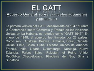 La primera versión del GATT, desarrollada en 1947 durante
la Conferencia sobre Comercio y Trabajo de las Naciones
Unidas en La Habana, es referida como “GATT 1947”. En
enero de 1948, el acuerdo fue firmado por 23 países.
Como son: Australia, Bélgica, Birmania, Brasil, Canadá,
Ceilán, Chile, China, Cuba, Estados Unidos de América,
Francia, India, Líbano, Luxemburgo, Noruega, Nueva
Zelandia, Países Bajos, Pakistán, el Reino Unido,
República Checoslovaca, Rhodesia del Sur, Siria y
Sudáfrica.
 