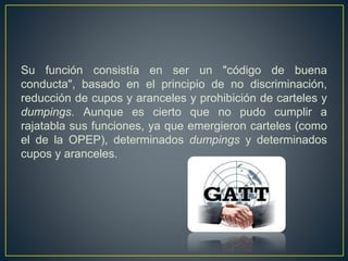 Su función consistía en ser un "código de buena
conducta", basado en el principio de no discriminación,
reducción de cupos y aranceles y prohibición de carteles y
dumpings. Aunque es cierto que no pudo cumplir a
rajatabla sus funciones, ya que emergieron carteles (como
el de la OPEP), determinados dumpings y determinados
cupos y aranceles.
 