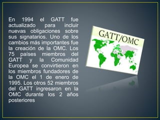 En 1994 el GATT fue
actualizado para incluir
nuevas obligaciones sobre
sus signatarios. Uno de los
cambios más importantes fue
la creación de la OMC. Los
75 países miembros del
GATT y la Comunidad
Europea se convirtieron en
los miembros fundadores de
la OMC el 1 de enero de
1995. Los otros 52 miembros
del GATT ingresaron en la
OMC durante los 2 años
posteriores
 