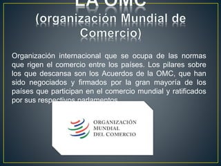 Organización internacional que se ocupa de las normas
que rigen el comercio entre los países. Los pilares sobre
los que descansa son los Acuerdos de la OMC, que han
sido negociados y firmados por la gran mayoría de los
países que participan en el comercio mundial y ratificados
por sus respectivos parlamentos.
 