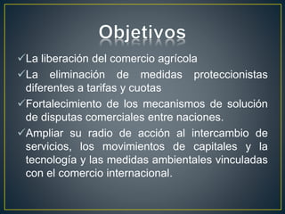 La liberación del comercio agrícola
La eliminación de medidas proteccionistas
diferentes a tarifas y cuotas
Fortalecimiento de los mecanismos de solución
de disputas comerciales entre naciones.
Ampliar su radio de acción al intercambio de
servicios, los movimientos de capitales y la
tecnología y las medidas ambientales vinculadas
con el comercio internacional.
 