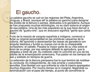 El gaucho.
   La palabra gaucho se usó en las regiones del Plata, Argentina,
    Uruguay, y Brasil, (aunque allí la palab...