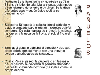    Pañuelo: Se le llama así a un cuadrado de 75 a
    85 cm. de lado, de tela liviana o seda, estampado
    o liso, siempre de colores muy vivos. Se le daba
    diferentes usos y según éstos recibía su
                                                              P
    denominación:                                             A
                                                              Ñ
   Serenero: Se cubría la cabeza con el pañuelo, y
    atado o anudado bajo el mentón, siempre bajo el           U
    sombrero. De esta manera se protegía la cabeza,
    las orejas y la nuca de la lluvia, el sol, el frío o el
    rocío.
                                                              E
                                                              L
   Bincha: el gaucho doblaba el pañuelo y sujetaba           O
    los cabellos (generalmente con una trenza o
    coleta) atándolo atrás de la cabeza.                      S
   Colilla: Para el paseo, la pulpería o en faenas a
    pie, el gaucho se colocaba el pañuelo alrededor
    del cuello, cubriendo hombros y espalda como un
    simple adorno.
 