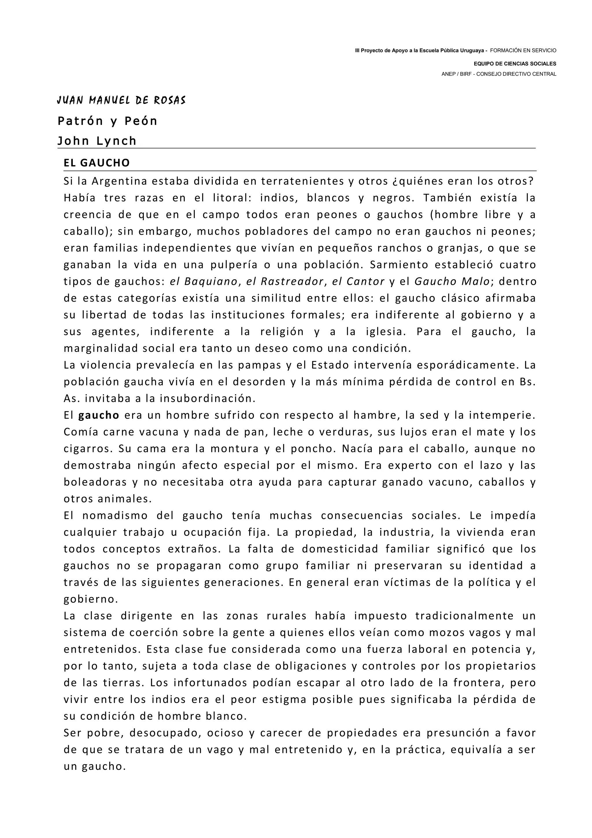 III Proyecto de Apoyo a la Escuela Pública Uruguaya - FORMACIÓN EN SERVICIO
EQUIPO DE CIENCIAS SOCIALES
ANEP / BIRF - CONSEJO DIRECTIVO CENTRAL
J U A N M A N U E L D E R O S A S
P a t r ó n y P e ó n
J o h n L y n c h
EL GAUCHO
Si la Argentina estaba dividida en terratenientes y otros ¿quiénes eran los otros?
Había tres razas en el litoral: indios, blancos y negros. También existía la
creencia de que en el campo todos eran peones o gauchos (hombre libre y a
caballo); sin embargo, muchos pobladores del campo no eran gauchos ni peones;
eran familias independientes que vivían en pequeños ranchos o granjas, o que se
ganaban la vida en una pulpería o una población. Sarmiento estableció cuatro
tipos de gauchos: el Baquiano, el Rastreador, el Cantor y el Gaucho Malo; dentro
de estas categorías existía una similitud entre ellos: el gaucho clásico afirmaba
su libertad de todas las instituciones formales; era indiferente al gobierno y a
sus agentes, indiferente a la religión y a la iglesia. Para el gaucho, la
marginalidad social era tanto un deseo como una condición.
La violencia prevalecía en las pampas y el Estado intervenía esporádicamente. La
población gaucha vivía en el desorden y la más mínima pérdida de control en Bs.
As. invitaba a la insubordinación.
El gaucho era un hombre sufrido con respecto al hambre, la sed y la intemperie.
Comía carne vacuna y nada de pan, leche o verduras, sus lujos eran el mate y los
cigarros. Su cama era la montura y el poncho. Nacía para el caballo, aunque no
demostraba ningún afecto especial por el mismo. Era experto con el lazo y las
boleadoras y no necesitaba otra ayuda para capturar ganado vacuno, caballos y
otros animales.
El nomadismo del gaucho tenía muchas consecuencias sociales. Le impedía
cualquier trabajo u ocupación fija. La propiedad, la industria, la vivienda eran
todos conceptos extraños. La falta de domesticidad familiar significó que los
gauchos no se propagaran como grupo familiar ni preservaran su identidad a
través de las siguientes generaciones. En general eran víctimas de la política y el
gobierno.
La clase dirigente en las zonas rurales había impuesto tradicionalmente un
sistema de coerción sobre la gente a quienes ellos veían como mozos vagos y mal
entretenidos. Esta clase fue considerada como una fuerza laboral en potencia y,
por lo tanto, sujeta a toda clase de obligaciones y controles por los propietarios
de las tierras. Los infortunados podían escapar al otro lado de la frontera, pero
vivir entre los indios era el peor estigma posible pues significaba la pérdida de
su condición de hombre blanco.
Ser pobre, desocupado, ocioso y carecer de propiedades era presunción a favor
de que se tratara de un vago y mal entretenido y, en la práctica, equivalía a ser
un gaucho.
 