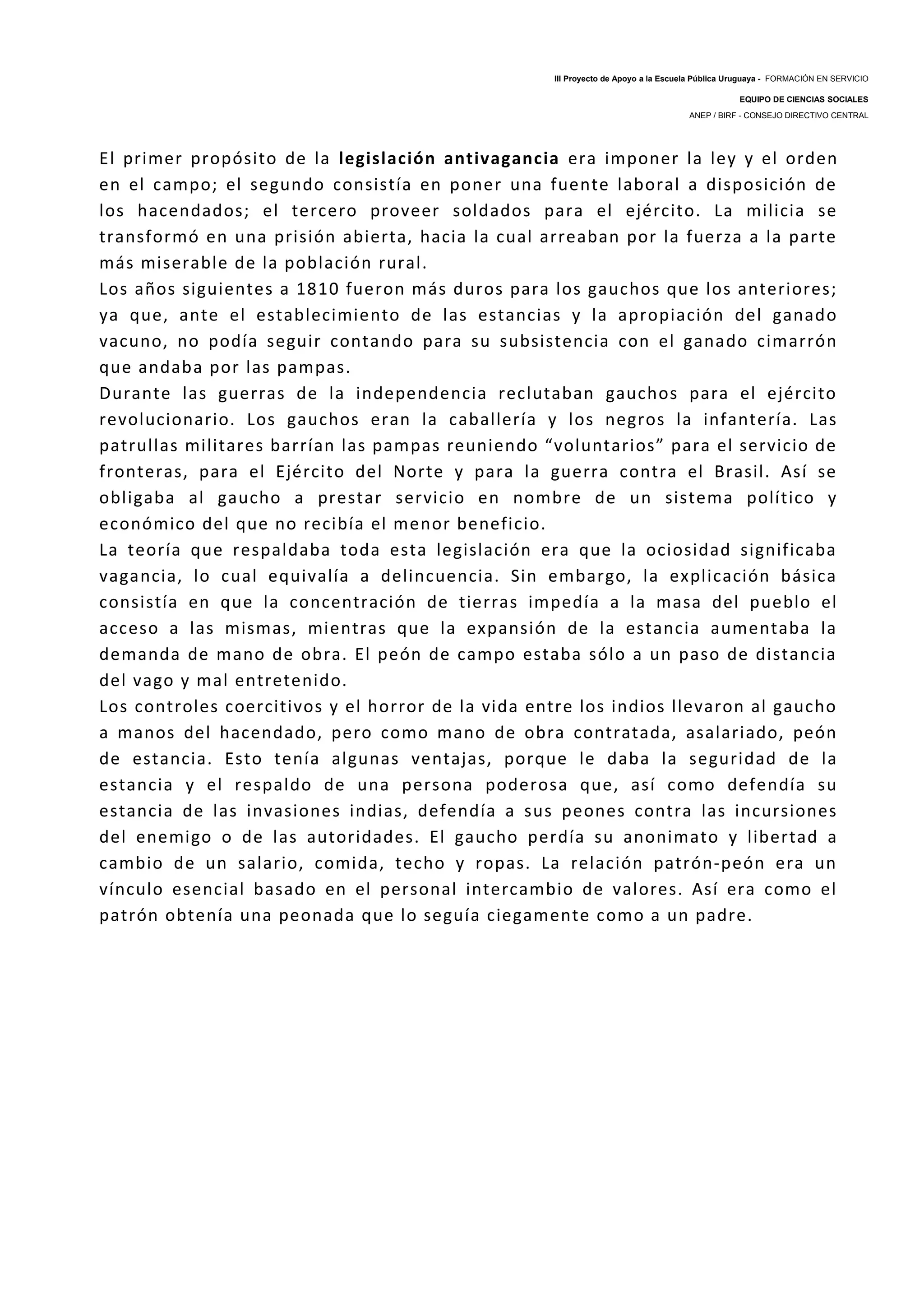 III Proyecto de Apoyo a la Escuela Pública Uruguaya - FORMACIÓN EN SERVICIO
EQUIPO DE CIENCIAS SOCIALES
ANEP / BIRF - CONSEJO DIRECTIVO CENTRAL
El primer propósito de la legislación antivagancia era imponer la ley y el orden
en el campo; el segundo consistía en poner una fuente laboral a disposición de
los hacendados; el tercero proveer soldados para el ejército. La milicia se
transformó en una prisión abierta, hacia la cual arreaban por la fuerza a la parte
más miserable de la población rural.
Los años siguientes a 1810 fueron más duros para los gauchos que los anteriores;
ya que, ante el establecimiento de las estancias y la apropiación del ganado
vacuno, no podía seguir contando para su subsistencia con el ganado cimarrón
que andaba por las pampas.
Durante las guerras de la independencia reclutaban gauchos para el ejército
revolucionario. Los gauchos eran la caballería y los negros la infantería. Las
patrullas militares barrían las pampas reuniendo “voluntarios” para el servicio de
fronteras, para el Ejército del Norte y para la guerra contra el Brasil. Así se
obligaba al gaucho a prestar servicio en nombre de un sistema político y
económico del que no recibía el menor beneficio.
La teoría que respaldaba toda esta legislación era que la ociosidad significaba
vagancia, lo cual equivalía a delincuencia. Sin embargo, la explicación básica
consistía en que la concentración de tierras impedía a la masa del pueblo el
acceso a las mismas, mientras que la expansión de la estancia aumentaba la
demanda de mano de obra. El peón de campo estaba sólo a un paso de distancia
del vago y mal entretenido.
Los controles coercitivos y el horror de la vida entre los indios llevaron al gaucho
a manos del hacendado, pero como mano de obra contratada, asalariado, peón
de estancia. Esto tenía algunas ventajas, porque le daba la seguridad de la
estancia y el respaldo de una persona poderosa que, así como defendía su
estancia de las invasiones indias, defendía a sus peones contra las incursiones
del enemigo o de las autoridades. El gaucho perdía su anonimato y libertad a
cambio de un salario, comida, techo y ropas. La relación patrón-peón era un
vínculo esencial basado en el personal intercambio de valores. Así era como el
patrón obtenía una peonada que lo seguía ciegamente como a un padre.
 