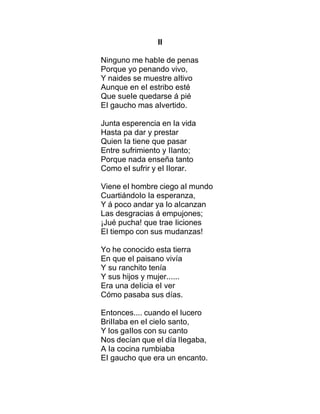 II
Ninguno me habIe de penas
Porque yo penando vivo,
Y naides se muestre aItivo
Aunque en eI estribo esté
Que sueIe quedarse á pié
EI gaucho mas aIvertido.
Junta esperencia en Ia vida
Hasta pa dar y prestar
Quien Ia tiene que pasar
Entre sufrimiento y IIanto;
Porque nada enseña tanto
Como eI sufrir y eI IIorar.
Viene eI hombre ciego aI mundo
CuartiándoIo Ia esperanza,
Y á poco andar ya Io aIcanzan
Las desgracias á empujones;
¡Jué pucha! que trae Iiciones
EI tiempo con sus mudanzas!
Yo he conocido esta tierra
En que eI paisano vivía
Y su ranchito tenía
Y sus hijos y mujer......
Era una deIicia eI ver
Cómo pasaba sus días.
Entonces.... cuando eI Iucero
BriIIaba en eI cieIo santo,
Y Ios gaIIos con su canto
Nos decían que eI día IIegaba,
A Ia cocina rumbiaba
EI gaucho que era un encanto.
 