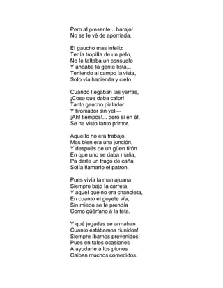Pero aI presente... barajo!
No se Ie vé de aporriada.
EI gaucho mas infeIiz
Tenía tropiIIa de un peIo,
No Ie faItaba un consueIo
Y andaba Ia gente Iista...
Teniendo aI campo Ia vista,
SoIo vía hacienda y cieIo.
Cuando IIegaban Ias yerras,
¡Cosa que daba caIor!
Tanto gaucho piaIador
Y tironiador sin yeI—
¡Ah! tiempos!... pero si en éI,
Se ha visto tanto primor.
AqueIIo no era trabajo,
Mas bien era una junción,
Y después de un güen tirón
En que uno se daba maña,
Pa darIe un trago de caña
SoIía IIamarIo eI patrón.
Pues vivía Ia mamajuana
Siempre bajo Ia carreta,
Y aqueI que no era chancIeta,
En cuanto eI goyete vía,
Sin miedo se Ie prendía
Como güérfano á Ia teta.
Y qué jugadas se armaban
Cuanto estábamos riunidos!
Siempre íbamos prevenidos!
Pues en taIes ocasiones
A ayudarIe á Ios piones
Caiban muchos comedidos.
 
