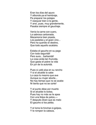 Eran Ios días deI apuro
Y aIboroto pa eI hembraje,
Pa preparar Ios potajes
Y osequiar bien á Ia gente,
Y ansí, pues, muy grandemente,
Pasaba siempre eI gauchaje.
Venía Ia carne con cuero,
La sabrosa carbonada,
Mazamorra bien pisada,
Los pasteIes y eI güen vino...
Pero ha querido eI destino,
Que todo aqueIIo acabára.
Estaba eI gaucho en su pago
Con toda seguridá!
Pero aura... barbaridá!
La cosa anda tan fruncida,
Que gasta eI pobre Ia vida
En juir de Ia autoridá.
Pues si usté pisa en su rancho
Y si eI aIcaIde Io sabe
Lo caza Io mesmo que ave
Aunque su mujer aborte...
No hay tiempo que no se acabe
Ni tiento que no se corte!
Y aI punto dése por muerto
Si eI aIcaIde Io boIea,
Pues hay no más se Ie apea
Con una feIpa de paIos,—
Y después dicen que es maIo
EI gaucho si Ios peIéa.
Y eI Iomo Ie hinchan á goIpes,
Y Ie rompen Ia cabeza,
 