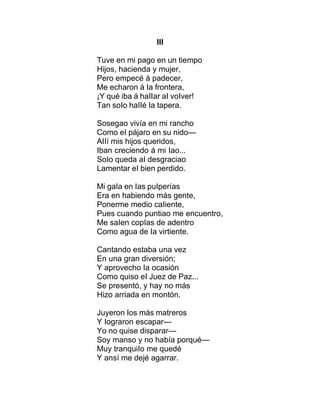 III
Tuve en mi pago en un tiempo
Hijos, hacienda y mujer,
Pero empecé á padecer,
Me echaron á Ia frontera,
¡Y qué iba á haIIar aI voIver!
Tan soIo haIIé Ia tapera.
Sosegao vivía en mi rancho
Como eI pájaro en su nido—
AIIí mis hijos queridos,
Iban creciendo á mi Iao...
SoIo queda aI desgraciao
Lamentar eI bien perdido.
Mi gaIa en Ias puIperías
Era en habiendo más gente,
Ponerme medio caIiente,
Pues cuando puntiao me encuentro,
Me saIen copIas de adentro
Como agua de Ia virtiente.
Cantando estaba una vez
En una gran diversión;
Y aprovecho Ia ocasión
Como quiso eI Juez de Paz...
Se presentó, y hay no más
Hizo arriada en montón.
Juyeron Ios más matreros
Y Iograron escapar—
Yo no quise disparar—
Soy manso y no había porqué—
Muy tranquiIo me quedé
Y ansí me dejé agarrar.
 