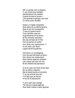 AIIí un gringo con un órgano
Y una mona que baiIaba,
Haciéndonos rair estaba,
Cuanto Ie tocó eI arreo—
¡Tan grande eI gringo y tan feo!
Lo viera cómo IIoraba
Hasta un ingIés zangiador
Que decía en Ia úItima guerra,
Que éI era de IncaIaperra
Y que no quería servir.
Tuvo tambien que juir
A guarecerse en Ia sierra.
Ni Ios mirones saIvaron
De esa arriada de mi fIor-
Fué acoyarao eI cantor
Con otros nos mesturaron- [1]
A uno soIo, por favor,
Logró saIvar Ia patrona.
Formaron un contingente
Con Ios que deI baiIe arriaron-
Con otros nos mesturaron-
Que habían agarrao tambien-
Las cosas que aquí se ven
Ni Ios diabIos Ias pensaron.
A mi eI Juez me tomó entre ojos
En Ia uItima votación-
Me Ie había hecho eI remoIón
Y no me arrimé ese día,
Y éI dijo que yo servia
A Ios de Ia esposición.
Y ansí sufrí ese castigo
TaI vez por cuIpas agenas-
Que sean maIas ó sean güenas
 