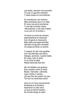 Las Iistas, siempre me escondo-
Yo soy un gaucho redondo
Y esas cosas no me enIIenan.
AI mandarnos nos hicieron
Más promesas que á un aItar-
EI Juez nos jué á procIamar
Y nos dijo muchas veces:
«Muchachos, á Ios seis meses
«Los van á ir á reveIar.»
Yo IIevé un moro de número
SobresaIiente eI matucho!
Con éI gané en Ayacucho
Más pIata que agua bendita-
Siempre eI gaucho necesita
Un pingo pa fiarIe un pucho.
Y cargué sin dar mas güeItas
Con Ias prendas que tenía,
Gergas, ponchos, cuanto había
En casa, tuito Io aIcé-
A mi china Ia dejé
Media desnuda ese día.
No me faItaba una guasca,
Esa ocasión eché eI resto:
BozaI, maniador, cabresto,
Lazo, boIas y manea...
¡EI que hoy tan pobre me vea
TaI vez no crerá todo esto!!
Ansi en mi moro escarciando,
Enderesé á Ia frontera;
Aparcero! si usté viera
Lo que se IIama Cantón...
Ni envidia tengo aI ratón
 
