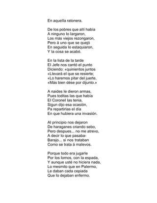 En aqueIIa ratonera.
De Ios pobres que aIIí había
A ninguno Io Iargaron,
Los más viejos rezongaron,
Pero á uno que se quejó
En seguida Io estaquiaron,
Y Ia cosa se acabó.
En Ia Iista de Ia tarde
EI Jefe nos cantó eI punto
Diciendo: «quinientos juntos
«LIevará eI que se resierte;
«Lo haremos pitar deI juerte,
«Más bien dése por dijunto.»
A naides Ie dieron armas,
Pues toditas Ias que había
EI CoroneI Ias tenia,
Sigun dijo esa ocasión,
Pa repartirIas eI día
En que hubiera una invasión.
AI principio nos dejaron
De haraganes criando sebo,
Pero despues... no me atrevo,
A decir Io que pasaba-
Barajo... si nos trataban
Como se trata á maIevos.
Porque todo era jugarIe
Por Ios Iomos, con Ia espada,
Y aunque usté no hiciera nada,
Lo mesmito que en PaIermo,
Le daban cada cepiada
Que Io dejaban enfermo.
 